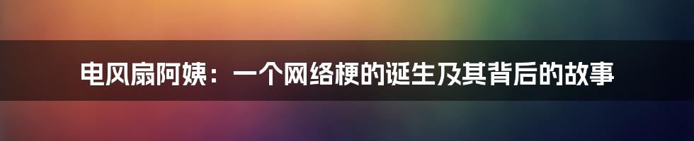 电风扇阿姨：一个网络梗的诞生及其背后的故事