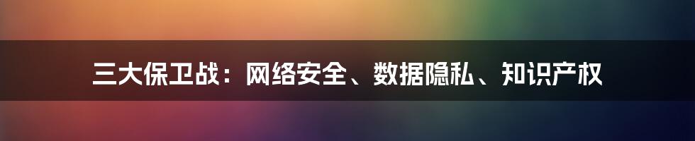 三大保卫战：网络安全、数据隐私、知识产权