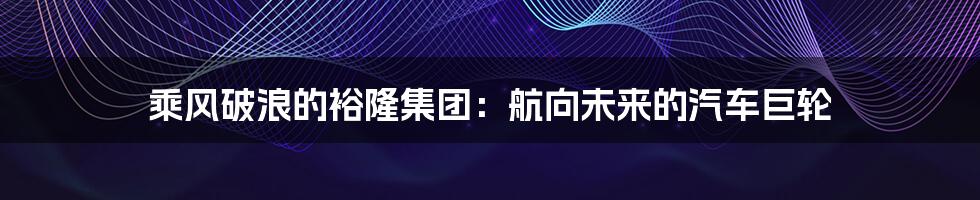 乘风破浪的裕隆集团：航向未来的汽车巨轮