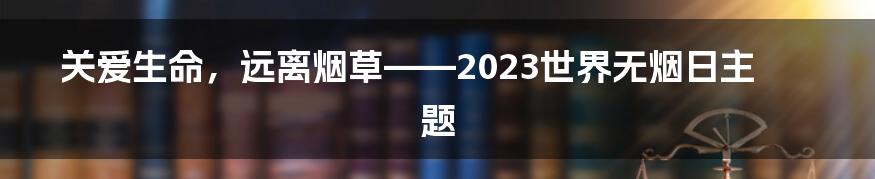 关爱生命，远离烟草——2023世界无烟日主题