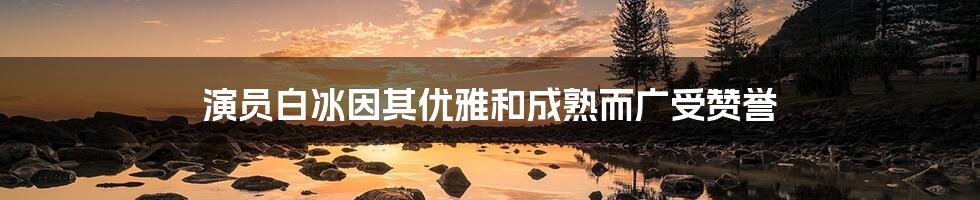 演员白冰因其优雅和成熟而广受赞誉