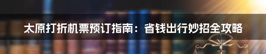 太原打折机票预订指南：省钱出行妙招全攻略