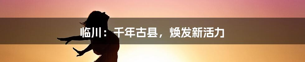 临川：千年古县，焕发新活力