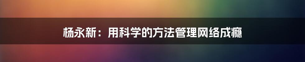 杨永新：用科学的方法管理网络成瘾