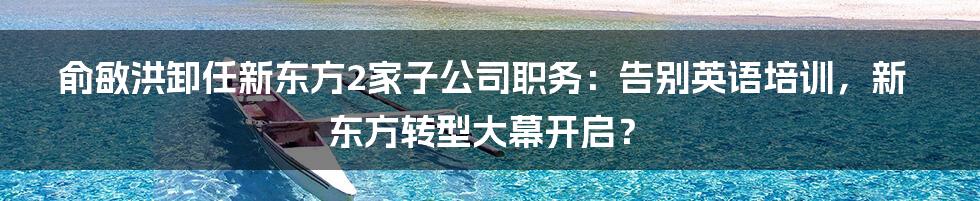 俞敏洪卸任新东方2家子公司职务：告别英语培训，新东方转型大幕开启？