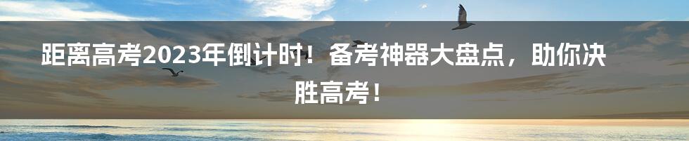 距离高考2023年倒计时！备考神器大盘点，助你决胜高考！