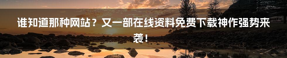 谁知道那种网站？又一部在线资料免费下载神作强势来袭！