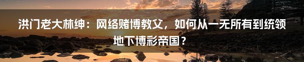 洪门老大林绅：网络赌博教父，如何从一无所有到统领地下博彩帝国？