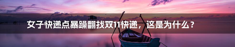 女子快递点暴躁翻找双11快递，这是为什么？