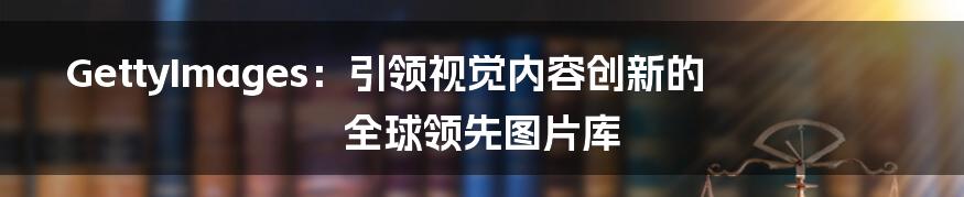 GettyImages：引领视觉内容创新的全球领先图片库