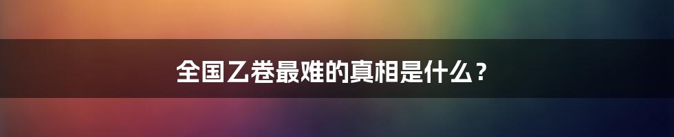 全国乙卷最难的真相是什么？