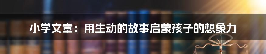 小学文章：用生动的故事启蒙孩子的想象力