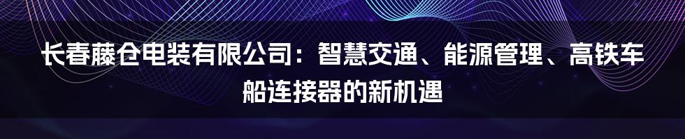 长春藤仓电装有限公司：智慧交通、能源管理、高铁车船连接器的新机遇