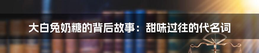 大白兔奶糖的背后故事：甜味过往的代名词