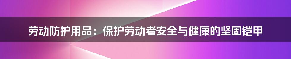 劳动防护用品：保护劳动者安全与健康的坚固铠甲