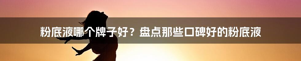 粉底液哪个牌子好？盘点那些口碑好的粉底液