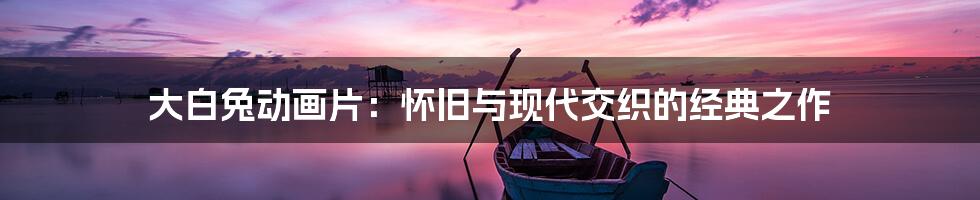 大白兔动画片：怀旧与现代交织的经典之作