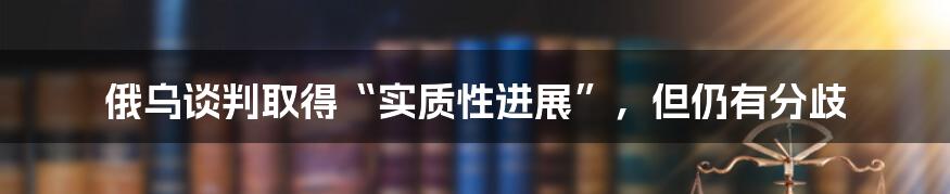 俄乌谈判取得“实质性进展”，但仍有分歧