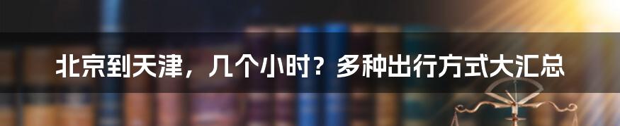 北京到天津，几个小时？多种出行方式大汇总