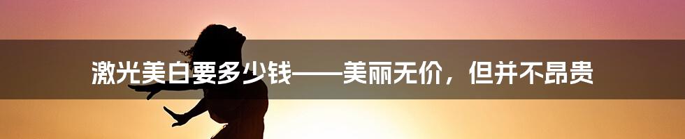 激光美白要多少钱——美丽无价，但并不昂贵