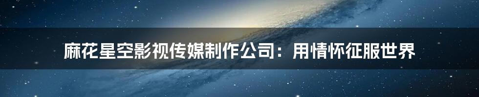 麻花星空影视传媒制作公司：用情怀征服世界