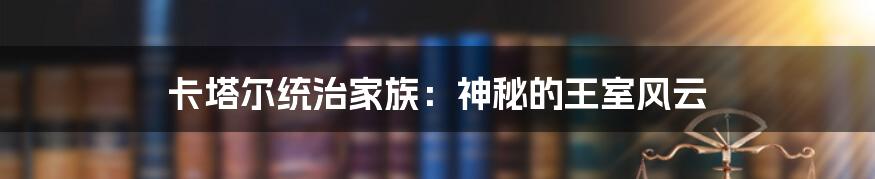 卡塔尔统治家族：神秘的王室风云