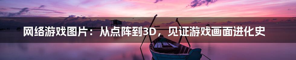 网络游戏图片：从点阵到3D，见证游戏画面进化史