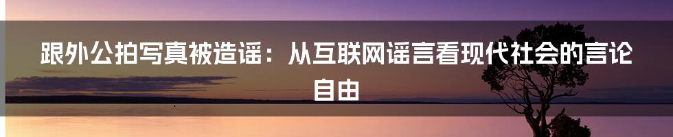 跟外公拍写真被造谣：从互联网谣言看现代社会的言论自由