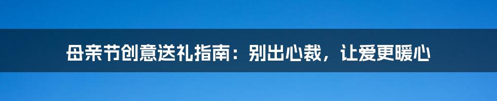 母亲节创意送礼指南：别出心裁，让爱更暖心