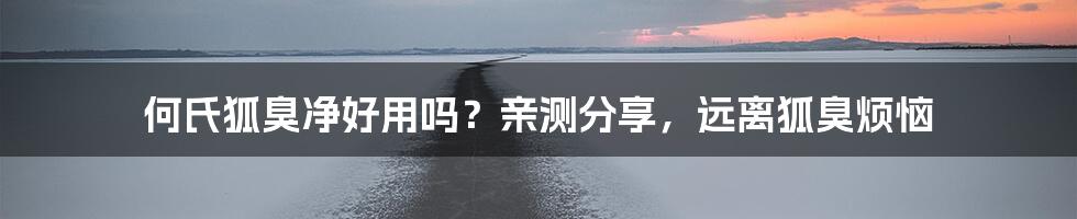 何氏狐臭净好用吗？亲测分享，远离狐臭烦恼