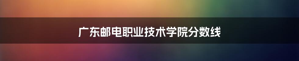 广东邮电职业技术学院分数线