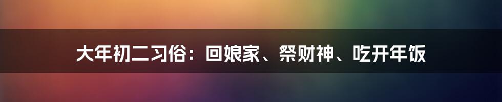 大年初二习俗：回娘家、祭财神、吃开年饭