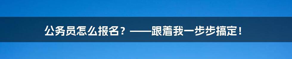 公务员怎么报名？——跟着我一步步搞定！