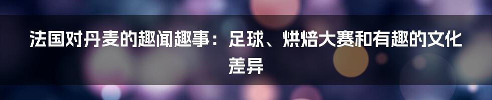 法国对丹麦的趣闻趣事：足球、烘焙大赛和有趣的文化差异