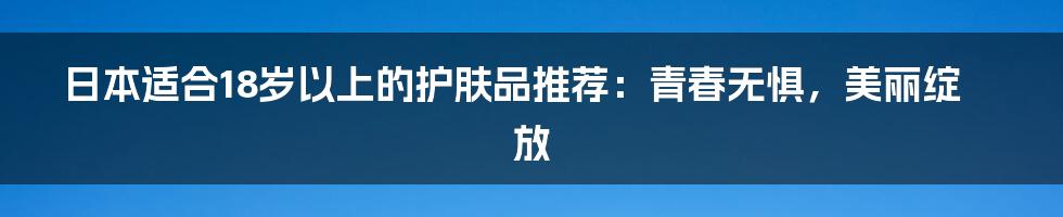 日本适合18岁以上的护肤品推荐：青春无惧，美丽绽放