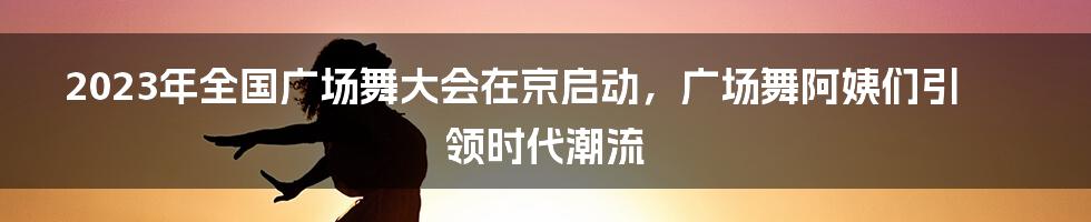 2023年全国广场舞大会在京启动，广场舞阿姨们引领时代潮流