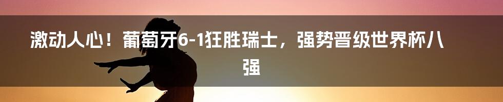 激动人心！葡萄牙6-1狂胜瑞士，强势晋级世界杯八强