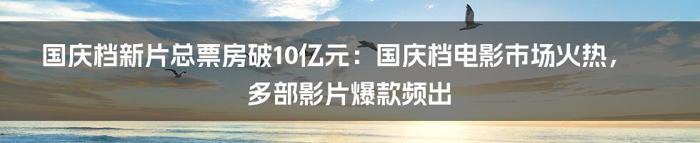 国庆档新片总票房破10亿元：国庆档电影市场火热，多部影片爆款频出