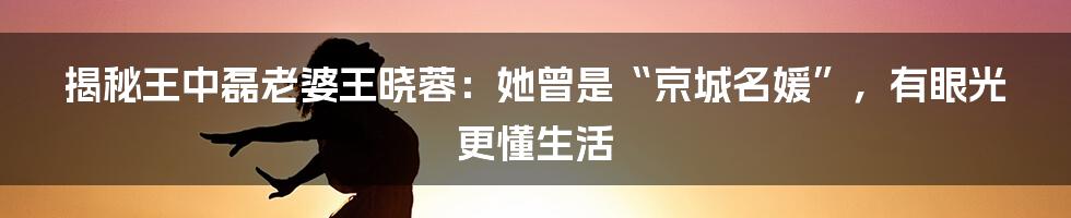 揭秘王中磊老婆王晓蓉：她曾是“京城名媛”，有眼光更懂生活