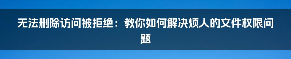 无法删除访问被拒绝：教你如何解决烦人的文件权限问题