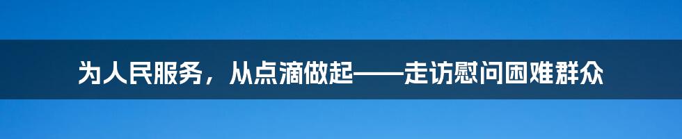 为人民服务，从点滴做起——走访慰问困难群众