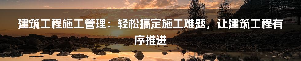 建筑工程施工管理：轻松搞定施工难题，让建筑工程有序推进