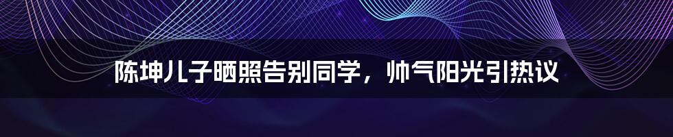 陈坤儿子晒照告别同学，帅气阳光引热议