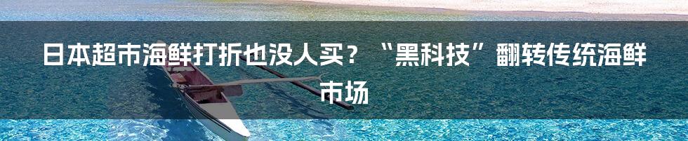 日本超市海鲜打折也没人买？“黑科技”翻转传统海鲜市场