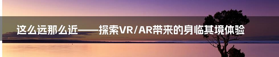 这么远那么近——探索VR/AR带来的身临其境体验