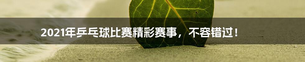 2021年乒乓球比赛精彩赛事，不容错过！