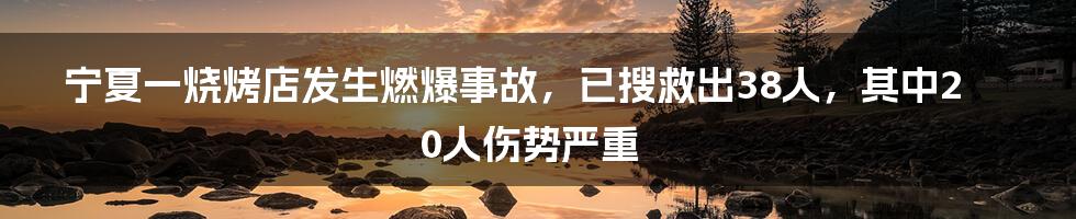 宁夏一烧烤店发生燃爆事故，已搜救出38人，其中20人伤势严重