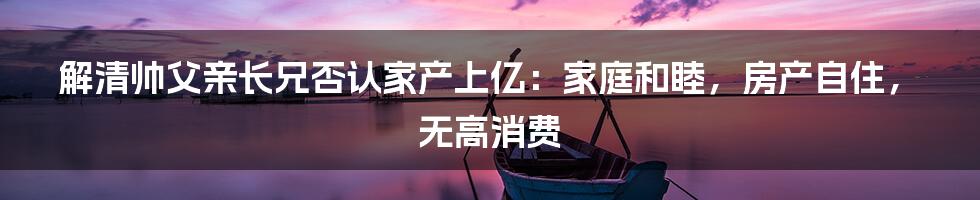 解清帅父亲长兄否认家产上亿：家庭和睦，房产自住，无高消费