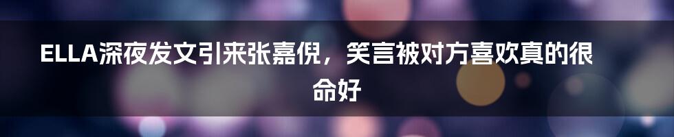 ELLA深夜发文引来张嘉倪，笑言被对方喜欢真的很命好