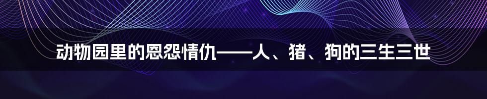 动物园里的恩怨情仇——人、猪、狗的三生三世